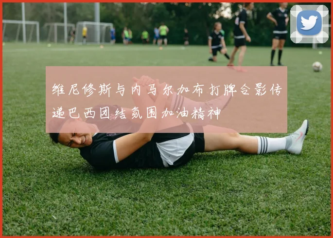 维尼修斯与内马尔加布打牌合影传递巴西团结氛围加油精神