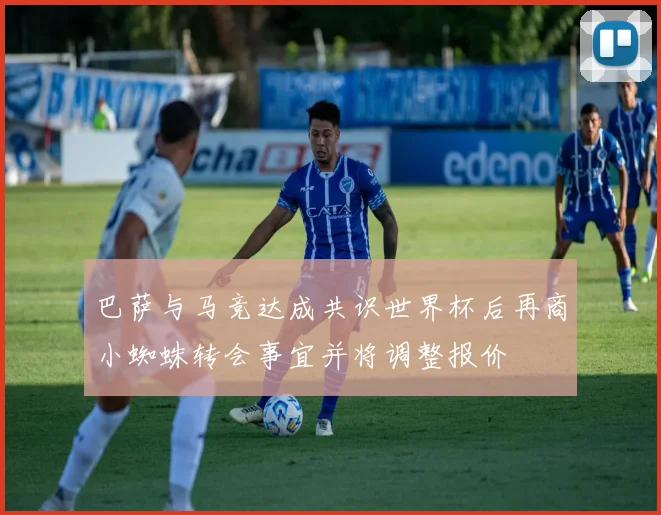 巴萨与马竞达成共识世界杯后再商小蜘蛛转会事宜并将调整报价