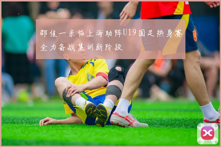 邵佳一亲临上海助阵U19国足热身赛全力备战集训新阶段