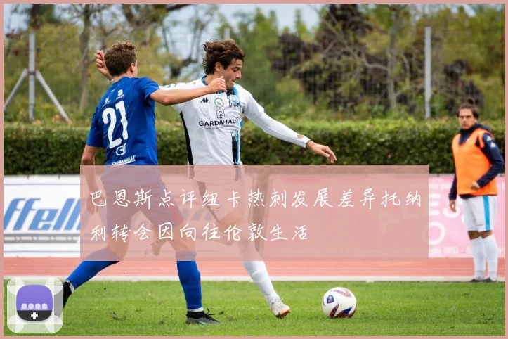 巴恩斯点评纽卡热刺发展差异托纳利转会因向往伦敦生活