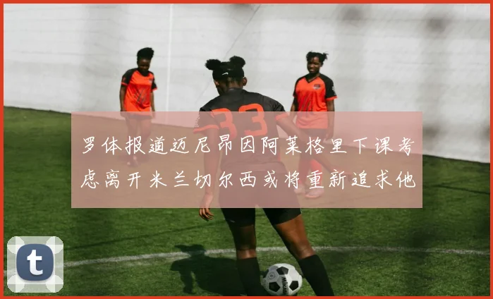 罗体报道迈尼昂因阿莱格里下课考虑离开米兰切尔西或将重新追求他