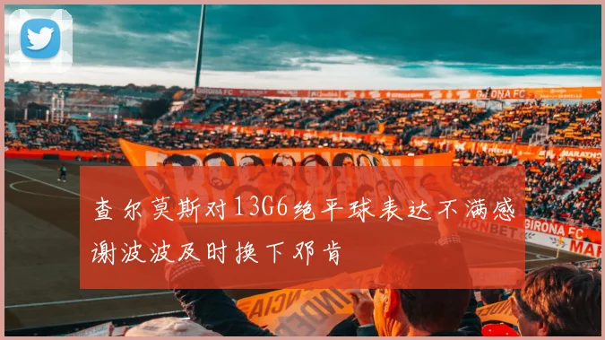 查尔莫斯对13G6绝平球表达不满感谢波波及时换下邓肯