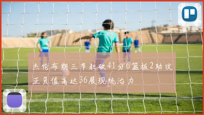 杰伦布朗三节狂砍41分6篮板2助攻正负值高达36展现统治力