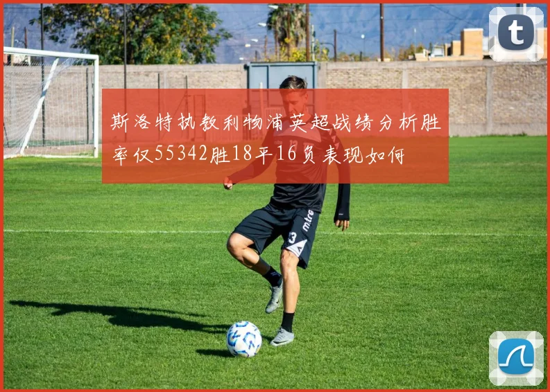斯洛特执教利物浦英超战绩分析胜率仅55342胜18平16负表现如何
