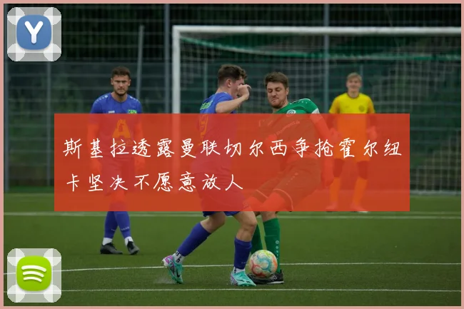斯基拉透露曼联切尔西争抢霍尔纽卡坚决不愿意放人