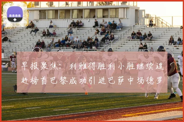 早报聚焦：利雅得胜利小胜继续追赶榜首巴黎成功引进巴萨中场德罗