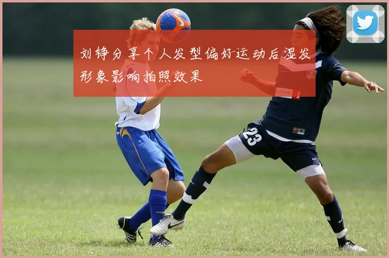 刘铮分享个人发型偏好运动后湿发形象影响拍照效果