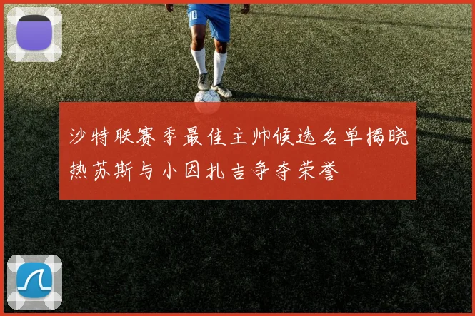 沙特联赛季最佳主帅候选名单揭晓热苏斯与小因扎吉争夺荣誉