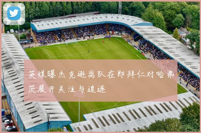 英媒曝杰克逊离队在即拜仁对哈弗茨展开关注与追逐