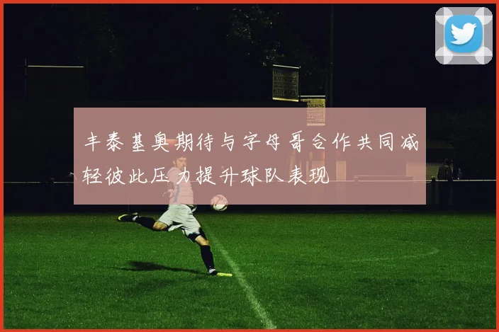 丰泰基奥期待与字母哥合作共同减轻彼此压力提升球队表现