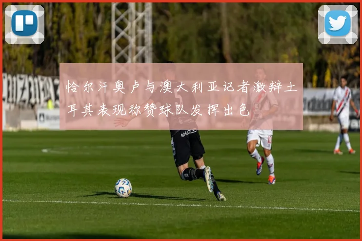 恰尔汗奥卢与澳大利亚记者激辩土耳其表现称赞球队发挥出色