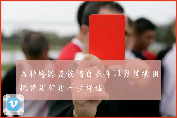 马特塔膝盖伤情自去年11月持续困扰将进行进一步评估