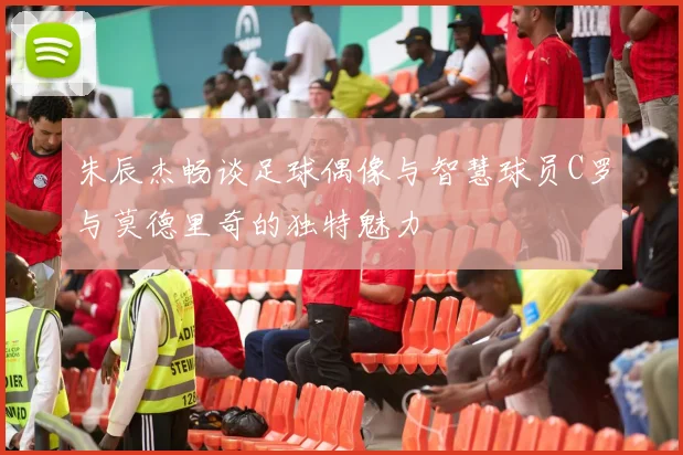 朱辰杰畅谈足球偶像与智慧球员C罗与莫德里奇的独特魅力