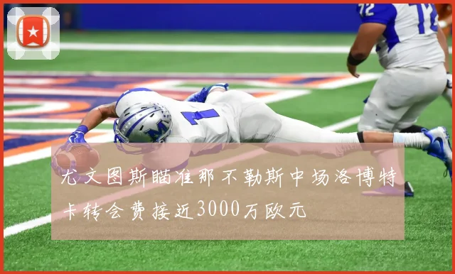 尤文图斯瞄准那不勒斯中场洛博特卡转会费接近3000万欧元