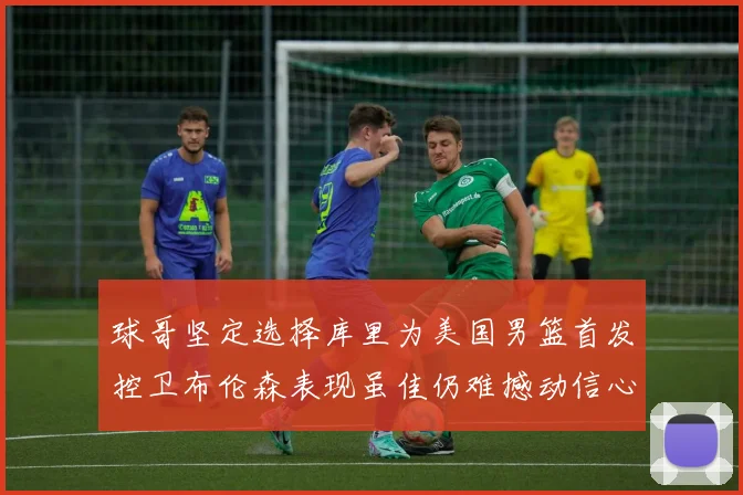 球哥坚定选择库里为美国男篮首发控卫布伦森表现虽佳仍难撼动信心