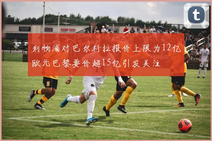 利物浦对巴尔科拉报价上限为12亿欧元巴黎要价超15亿引发关注